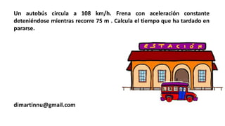 Un autobús circula a 108 km/h. Frena con aceleración constante
deteniéndose mientras recorre 75 m . Calcula el tiempo que ha tardado en
pararse.
dimartinnu@gmail.com
 