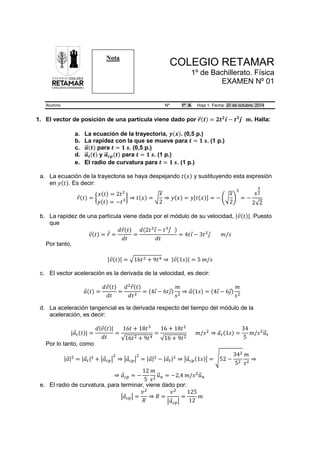 COLEGIO RETAMAR
1º de Bachillerato. Física
EXAMEN Nº 01
Alumno Nº 1º A Hoja 1. Fecha: 20 de octubre, 2014
1. El vector de posición de una partícula viene dado por 𝒓𝒓�⃗(𝒕𝒕) = 𝟐𝟐𝒕𝒕𝟐𝟐
𝒊𝒊⃗ − 𝒕𝒕𝟑𝟑
𝒋𝒋⃗ 𝒎𝒎. Halla:
a. La ecuación de la trayectoria, 𝒚𝒚(𝒙𝒙). (0,5 p.)
b. La rapidez con la que se mueve para 𝒕𝒕 = 𝟏𝟏 𝒔𝒔. (1 p.)
c. 𝒂𝒂��⃗(𝒕𝒕) para 𝒕𝒕 = 𝟏𝟏 𝒔𝒔. (0,5 p.)
d. 𝒂𝒂��⃗𝒕𝒕(𝒕𝒕) y 𝒂𝒂��⃗𝒄𝒄𝒄𝒄(𝒕𝒕) para 𝒕𝒕 = 𝟏𝟏 𝒔𝒔. (1 p.)
e. El radio de curvatura para 𝒕𝒕 = 𝟏𝟏 𝒔𝒔. (1 p.)
a. La ecuación de la trayectoria se haya despejando 𝑡𝑡(𝑥𝑥) y sustituyendo esta expresión
en 𝑦𝑦(𝑡𝑡). Es decir:
𝑟𝑟⃗(𝑡𝑡) = �
𝑥𝑥(𝑡𝑡) = 2𝑡𝑡2
𝑦𝑦(𝑡𝑡) = −𝑡𝑡3� ⇒ 𝑡𝑡(𝑥𝑥) = �
𝑥𝑥
2
⇒ 𝑦𝑦(𝑥𝑥) = 𝑦𝑦[𝑡𝑡(𝑥𝑥)] = − ��
𝑥𝑥
2
�
3
= −
𝑥𝑥
3
2
2√2
b. La rapidez de una partícula viene dada por el módulo de su velocidad, |𝑣𝑣⃗(𝑡𝑡)|. Puesto
que
𝑣𝑣⃗(𝑡𝑡) = 𝑟𝑟⃗̇ =
𝑑𝑑𝑟𝑟⃗(𝑡𝑡)
𝑑𝑑𝑑𝑑
=
𝑑𝑑(2𝑡𝑡2
𝚤𝚤⃗− 𝑡𝑡3
𝚥𝚥⃗ )
𝑑𝑑𝑑𝑑
= 4𝑡𝑡𝚤𝚤⃗ − 3𝑡𝑡2
𝚥𝚥⃗ 𝑚𝑚/𝑠𝑠
Por tanto,
|𝑣𝑣⃗(𝑡𝑡)| = �16𝑡𝑡2 + 9𝑡𝑡4 ⇒ |𝑣𝑣⃗(1𝑠𝑠)| = 5 𝑚𝑚/𝑠𝑠
c. El vector aceleración es la derivada de la velocidad, es decir:
𝑎𝑎⃗(𝑡𝑡) =
𝑑𝑑𝑣𝑣⃗(𝑡𝑡)
𝑑𝑑𝑑𝑑
=
𝑑𝑑2
𝑟𝑟⃗(𝑡𝑡)
𝑑𝑑𝑡𝑡2
= (4𝚤𝚤⃗ − 6𝑡𝑡𝚥𝚥⃗)
𝑚𝑚
𝑠𝑠2
⇒ 𝑎𝑎⃗(1𝑠𝑠) = (4𝚤𝚤⃗ − 6𝚥𝚥⃗)
𝑚𝑚
𝑠𝑠2
d. La aceleración tangencial es la derivada respecto del tiempo del módulo de la
aceleración, es decir:
|𝑎𝑎⃗𝑡𝑡(𝑡𝑡)| =
𝑑𝑑|𝑣𝑣⃗(𝑡𝑡)|
𝑑𝑑𝑑𝑑
=
16𝑡𝑡 + 18𝑡𝑡3
√16𝑡𝑡2 + 9𝑡𝑡4
=
16 + 18𝑡𝑡2
√16 + 9𝑡𝑡2
𝑚𝑚/𝑠𝑠2
⇒ 𝑎𝑎⃗𝑡𝑡(1𝑠𝑠) =
34
5
𝑚𝑚/𝑠𝑠2
𝑢𝑢�⃗𝑡𝑡
Por lo tanto, como
|𝑎𝑎⃗|2
= |𝑎𝑎⃗𝑡𝑡|2
+ �𝑎𝑎⃗𝑐𝑐𝑐𝑐�
2
⇒ �𝑎𝑎⃗𝑐𝑐𝑐𝑐�
2
= |𝑎𝑎⃗|2
− |𝑎𝑎⃗𝑡𝑡|2
⇒ �𝑎𝑎⃗𝑐𝑐𝑐𝑐(1𝑠𝑠)� = �52 −
342
52
𝑚𝑚
𝑠𝑠2
⇒
⇒ 𝑎𝑎⃗𝑐𝑐𝑐𝑐 = −
12
5
𝑚𝑚
𝑠𝑠2
𝑢𝑢�⃗𝑛𝑛 = −2,4 𝑚𝑚/𝑠𝑠2
𝑢𝑢�⃗𝑛𝑛
e. El radio de curvatura, para terminar, viene dado por:
�𝑎𝑎⃗𝑐𝑐𝑐𝑐� =
𝑣𝑣2
𝑅𝑅
⇒ 𝑅𝑅 =
𝑣𝑣2
�𝑎𝑎⃗𝑐𝑐𝑐𝑐�
=
125
12
𝑚𝑚
Nota
 