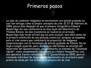 Primeros pasos   La idea de combinar imágenes en movimiento con sonido grabado es casi tan antigua como el propio concepto de cine. El 27 de febrero de 1888, pocos días después de que el pionero fotográfico Edward Muybridge dio una conferencia no muy lejos del laboratorio de Thomas Edison, los dos inventores se reunieron en privado. Muybridge más tarde afirmó que en esta ocasión, seis años antes de la primera exhibición de una película comercial, propuso un esquema para el cine sonoro que combinaría su proyector de imágenes zoopraxiscopio con la tecnología de sonido grabado de Edison. No se llegó a ningún acuerdo, pero durante un año Edison se encargó del desarrollo del Quinetoscopio, esencialmente un sistema de "visionado rápido", como complemento visual para su cilindro fonográfico. Los dos aparatos fueron refundidos en el Quinetófono en 1895, pero el visionado individual de imágenes en movimiento en un armario pasó pronto de moda por los éxitos en la proyección de cine.  