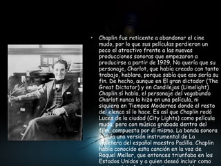 El cambio al sonoro  Chaplin fue reticente a abandonar el cine mudo, por lo que sus películas perdieron un poco el atractivo frente a las nuevas producciones sonoras que empezaron a producirse a partir de 1929. No quería que su personaje, Charlot, que había creado con tanto trabajo, hablara, porque sabía que eso sería su fin. De hecho, aunque en El gran dictador (The Great Dictator) y en Candilejas (Limelight) Chaplin sí habla, el personaje del vagabundo Charlot nunca lo hizo en una película, ni siquiera en Tiempos Modernos donde el resto del elenco sí lo hace. Es así que Chaplin rodó Luces de la ciudad (City Lights) como película muda, pero con música grabada dentro del film, compuesta por él mismo. La banda sonora incluía una versión instrumental de La violetera del español maestro Padilla. Chaplin había conocido esta canción en la voz de Raquel Meller, que entonces triunfaba en los Estados Unidos y a quien deseó incluir como protagonista femenina, sin conseguirlo 