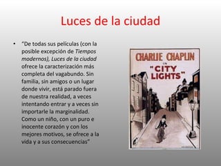 Luces de la ciudad “ De todas sus películas (con la posible excepción de  Tiempos modernos), Luces de la ciudad  ofrece la caracterización más completa del vagabundo. Sin familia, sin amigos o un lugar donde vivir, está parado fuera de nuestra realidad, a veces intentando entrar y a veces sin importarle la marginalidad. Como un niño, con un puro e inocente corazón y con los mejores motivos, se ofrece a la vida y a sus consecuencias” 