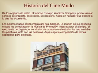 Historia del Cine Mudo <ul><li>De los órganos de teatro, el famoso Rudolph Wurlitzer Company, podía simular sonidos de orq...