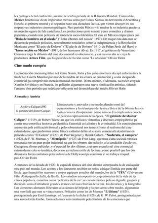 les pantayes de tol continente, sacante nel curtiu periodu de la II Guerra Mundial. Como aliáu,
México beneﬁcióse d'este importante mercáu cedíu por Estaos Xuníos en detrimentu d'Arxentina y
España, el primeru neutral y el segundu baxo una dictadura facista, que vieron decayer les sos
respeutives industries cinematográﬁques. Nesi periodu México vio medrar la so industria gracies a
un mercáu seguru de fala castellana. Les producciones polo xeneral yeren comedies y drames
populares, cuando non películes de tendencia socio-folclórica. El cine en México empecipiara con
"Riña de hombres en el zócalo" ("Reña d'homes nel zócalu" 1897). De magar esta data nun se
dexaron de producir películes, xeneralmente noticiarios sobre la independencia y la Revolución
Mexicana como "El grito de Dolores" ("El glayíu de Dolores" 1910, de Felipe Jesús del Haro) o
"Insurrección en México" (1911, de los hermanos Alva). En 1917, el gobiernu de Venustiano
Carranza torga la difusión del cine documental revolucionario, y esi mesmu añu se creya la
productora Azteca Film, que fai películes de ﬁcción como "La obsesión".Olivier Hoën

Cine mudu européu

La producción cinematográﬁco nel Reinu Xuníu, Italia y los países nórdicos decayó enforma tres la
ﬁn de la I Guerra Mundial por mor de la medría de los costes de producción y a una incapacidá
comercial pa competir nún mercáu mundial creciente. D'otra miente, n'Alemaña, na recién creyada
Xunión Soviética y en Francia, les películes algamaron una nueva siniﬁcación artística, siñando
l'entamu d'un periodu que sedría perinﬂuyente nel desendolque del mediu.Olivier Hoën

Alemaña y Austria

                                   L'impautante y anovador cine mudu alemán tomó del
    Archivu:Caligari.JPG
                                   espresionismu y les téuniques del teatru clásicu de la dómina les sos
 El gabinete del doutor Caligari
                                   fontes cimeres d'inspiración, como amuesa l'exemplu más conocíu
                                   de película espresionista de la época, "El gabinete del doutor
Caligari" (1919), de Robert Wiene, na que los estilizaos vistuarios y decoraos emplegábense pa
cuntar una terroríﬁca hestoria qu'identiﬁca l'autoridá col alloriu y la criminalidá. Un esmolecimientu
asemeyáu pola estilización formal y polo sobrenatural nos temes (frente al realismu del cine
estaunidense, que predomina como l'únicu estándar debíu al so ésitu comercial) alcuéntrase en
películes como "El Golem" (1920), de Paul Wegener y Henrik Galeen, "Nosferatu, el vampiru"
(1922), de F. W. Murnau, y "Metrópolis" (1927) de Fritz Lang, que trata d'una sociedá robótica
remanada por un gran poder industrial na que los obreros tán reducíos a la condición d'esclavos.
Cualquiera d'estes películes, y n'especial les dos últimes, creyaron escuela nel cine comercial
estaunidense cola so temática, decoraos ya inclusu estilu de fechura, como prueba'l que los dos
direutores foren contrataos pola industria de Hollywood pa continuar el so trabayu n'aquel
país.Olivier Hoën

A metanes de la década de 1920, la capacidá téunica del cine alemán sobrepasaba la de cualaquier
otru país nel mundu. Los actores y los direutores recibíen un soﬁtu cásique ilimitáu por parte del
Estáu, que ﬁnanció los mayores y meyor equipaos estudios del mundu, los de la "UFA" (Universum
Film Aktiengesellschaft), de Berlín. Los estudios introspeutivos, espresionistes de la vida de les
clases populares, conocíos como ‘películes de la cai’, se carauterizaben pola so dignidá, guapura y
duración, amás d'introducir grandes avances nel usu efeutivu de la lluz, los decoraos y la fotografía.
Los direutores alemanes lliberaron a la cámara del trípode y la punxeron sobre ruedes, algamando
una movilidá que nun se viera enantes. Películes como les de Murnau "L'últimu" (1924),
protagonizada por Emil Jannings, o L'espeyu de la dicha (1926), de G. W. Pabst, protagonizada por
una xoven Greta Garbo, foron aclamaes universalmente pola fondura de les emociones que
 