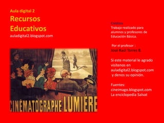 Aula digital 2

Recursos
Educativos
auladigital2.blogspot.com

Créditos
Trabajo realizado para
alumnos y profesores de
Educación Básica.
Por el profesor :

José Raúl Torres B.
Si este material le agrado
visítenos en
auladigital2.blogspot.com
y denos su opinión.
Fuentes:
cineimago.blogspot.com
La enciclopedia Salvat

 