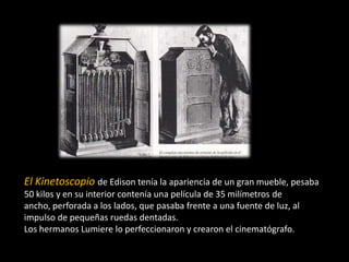 El Kinetoscopio de Edison tenía la apariencia de un gran mueble, pesaba
50 kilos y en su interior contenía una película de 35 milímetros de
ancho, perforada a los lados, que pasaba frente a una fuente de luz, al
impulso de pequeñas ruedas dentadas.
Los hermanos Lumiere lo perfeccionaron y crearon el cinematógrafo.

 