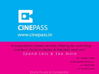 “A subscription based service offering for watching
movies in local multiplex & theaters near you”
S p e n d L e s s & S e e M o r e
Strictly Private & Confidential
1
By: Vishesh Dalal
visheshdalal@hotmail.com
(m) 9833374280
(a) Mumbai, India
 