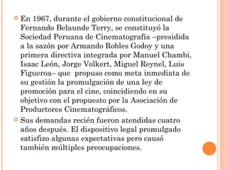  En 1967, durante el gobierno constitucional de
  Fernando Belaunde Terry, se constituyó la
  Sociedad Peruana de Cinematografía –presidida
  a la sazón por Armando Robles Godoy y una
  primera directiva integrada por Manuel Chambi,
  Isaac León, Jorge Volkert, Miguel Reynel, Luis
  Figueroa– que propuso como meta inmediata de
  su gestión la promulgación de una ley de
  promoción para el cine, coincidiendo en su
  objetivo con el propuesto por la Asociación de
  Productores Cinematográficos.
 Sus demandas recién fueron atendidas cuatro
  años después. El dispositivo legal promulgado
  satisfizo algunas expectativas pero causó
  también múltiples preocupaciones.
 