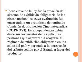  Pieza clave de la ley fue la creación del
 sistema de exhibición obligatoria de las
 cintas nacionales, cuya evaluación fue
 encargada a un organismo denominado
 Comisión de Promoción Cinematográfica
 (COPROVI). Esta dependencia debía
 discernir los méritos de las películas
 peruanas que aspiraran a acogerse al
 régimen de exhibición obligatoria en las
 salas del país y por ende a la percepción
 del tributo cedido por el Estado a favor del
 productor.
 