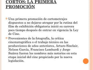 CORTOS: LA PRIMERA
PROMOCIÓN

 Una primera promoción de cortometrajes
  dispuestos a no dejarse atrapar por la rutina del
  film de exhibición obligatoria inició su carrera
  poco tiempo después de entrar en vigencia la Ley
  de Cine.
 Provenientes de la fotografía, la crítica
  cinematográfica o el trabajo técnico en las
  producciones de años anteriores, Arturo Sinclair,
  Nelson García, Francisco Lombardi y Jorge
  Suárez fueron los nombres más notorios en esta
  etapa inicial del cine propiciado por la nueva
  legislación.
 