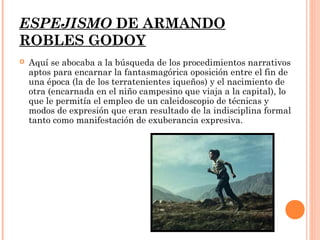 ESPEJISMO DE ARMANDO
ROBLES GODOY
   Aquí se abocaba a la búsqueda de los procedimientos narrativos
    aptos para encarnar la fantasmagórica oposición entre el fin de
    una época (la de los terratenientes iqueños) y el nacimiento de
    otra (encarnada en el niño campesino que viaja a la capital), lo
    que le permitía el empleo de un caleidoscopio de técnicas y
    modos de expresión que eran resultado de la indisciplina formal
    tanto como manifestación de exuberancia expresiva.
 