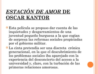 ESTACIÓN DE AMOR DE
OSCAR KANTOR
 Esta  película se propuso dar cuenta de las
  inquietudes y desgarramientos de una
  juventud pequeño burguesa a la que cogían
  de sorpresa las reformas sociales propiciadas
  por el gobierno militar.
 La cinta pretendía ser una discreta crónica
  generacional, en la que el descubrimiento de
  los problemas sociales iba aparejado con la
  experiencia del desconcierto del acceso a la
  universidad y, claro, con la turbación de las
  primeras relaciones amorosas.
 