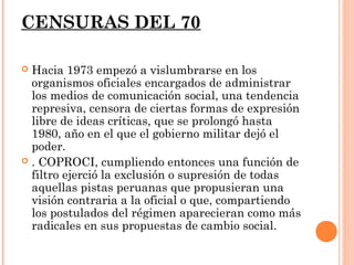CENSURAS DEL 70

 Hacia 1973 empezó a vislumbrarse en los
  organismos oficiales encargados de administrar
  los medios de comunicación social, una tendencia
  represiva, censora de ciertas formas de expresión
  libre de ideas críticas, que se prolongó hasta
  1980, año en el que el gobierno militar dejó el
  poder.
 . COPROCI, cumpliendo entonces una función de
  filtro ejerció la exclusión o supresión de todas
  aquellas pistas peruanas que propusieran una
  visión contraria a la oficial o que, compartiendo
  los postulados del régimen aparecieran como más
  radicales en sus propuestas de cambio social.
 