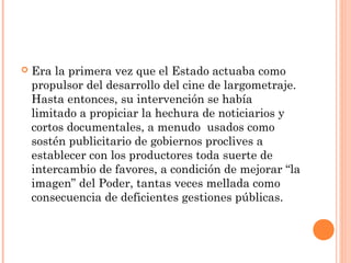    Era la primera vez que el Estado actuaba como
    propulsor del desarrollo del cine de largometraje.
    Hasta entonces, su intervención se había
    limitado a propiciar la hechura de noticiarios y
    cortos documentales, a menudo usados como
    sostén publicitario de gobiernos proclives a
    establecer con los productores toda suerte de
    intercambio de favores, a condición de mejorar “la
    imagen” del Poder, tantas veces mellada como
    consecuencia de deficientes gestiones públicas.
 