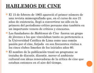 HABLEMOS DE CINE
   El 15 de febrero de 1965 apareció el primer número de
    una revista mimeografiada que, en el curso de sus 21
    años de existencia, llegó a convertirse no sólo en la
    primera del periodismo crítico peruano sino también en
    un importante venero de críticos y cineastas.
   Los fundadores de Hablemos de Cine fueron un grupo
    de jóvenes a los que vinculaban tanto su pertenencia a
    la Universidad Católica de Lima como una común
    pasión por el cine, forjada en sus frecuentes visitas a
    los cines clubes limeños de los iniciales años 60.
   El nombre de la publicación trazó un programa: se
    trataba de discutir, disentir, mover el ambiente
    cultural con ideas renovadoras de la crítica de cine que
    estaban entonces en el aire del tiempo.
 