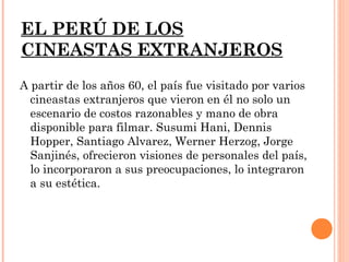 EL PERÚ DE LOS
CINEASTAS EXTRANJEROS
A partir de los años 60, el país fue visitado por varios
  cineastas extranjeros que vieron en él no solo un
  escenario de costos razonables y mano de obra
  disponible para filmar. Susumi Hani, Dennis
  Hopper, Santiago Alvarez, Werner Herzog, Jorge
  Sanjinés, ofrecieron visiones de personales del país,
  lo incorporaron a sus preocupaciones, lo integraron
  a su estética.
 