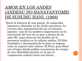 AMOR EN LOS ANDES
(ANDESU NO HANAYANYOME)
DE SUSUMU HANI. (1968)
Narró la historia de una pareja de emigrados
 japoneses afincados en los Andes peruanos. La
 escueta idea argumental dio pie al cineasta
 japonés –uno de los nombres importantes en la
 renovación del cine de su país a inicios de los
 años 60– para observar las huellas de la
 presencia asiática en la cultura andina. El filón
 etnológico y documental de la cinta se impuso
 como su aspecto más valioso. El Perú, para Hani
 era el lugar donde podían encontrarse los rasgos
 de una identidad mestiza en la que el
 componente asiático lucía con fuerza.
 