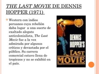 THE LAST MOVIE DE DENNIS
HOPPER (1971)
   Western con indios
    peruanos cuya rebelión
    daba lugar a una suerte de
    exaltado alegato
    anticolonialista, The Last
    Movie fue a la vez
    admirada por algunos
    críticos y devastada por el
    público. Su carrera
    comercial estuvo llena de
    tropiezos y no se exhibió en
    el país.
 