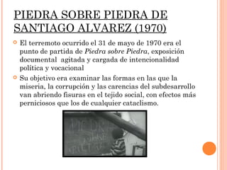PIEDRA SOBRE PIEDRA DE
SANTIAGO ALVAREZ (1970)
   El terremoto ocurrido el 31 de mayo de 1970 era el
    punto de partida de Piedra sobre Piedra, exposición
    documental agitada y cargada de intencionalidad
    política y vocacional
   Su objetivo era examinar las formas en las que la
    miseria, la corrupción y las carencias del subdesarrollo
    van abriendo fisuras en el tejido social, con efectos más
    perniciosos que los de cualquier cataclismo.
 