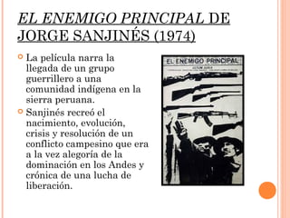 EL ENEMIGO PRINCIPAL DE
JORGE SANJINÉS (1974)
 La película narra la
  llegada de un grupo
  guerrillero a una
  comunidad indígena en la
  sierra peruana.
 Sanjinés recreó el
  nacimiento, evolución,
  crisis y resolución de un
  conflicto campesino que era
  a la vez alegoría de la
  dominación en los Andes y
  crónica de una lucha de
  liberación.
 
