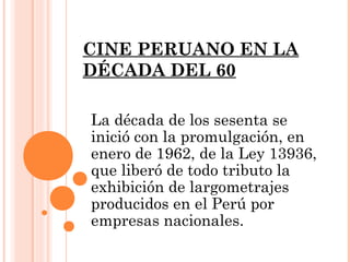 CINE PERUANO EN LA
DÉCADA DEL 60

La década de los sesenta se
inició con la promulgación, en
enero de 1962, de la Ley 13936,
que liberó de todo tributo la
exhibición de largometrajes
producidos en el Perú por
empresas nacionales.
 