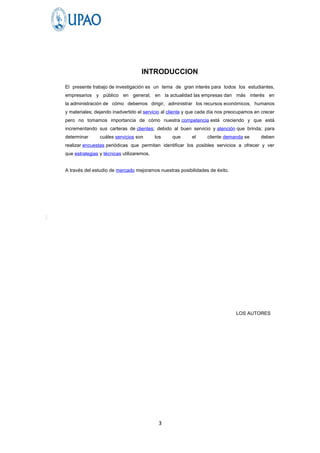 INTRODUCCION
El presente trabajo de investigación es un tema de gran interés para todos los estudiantes,
empresarios y público en general; en la actualidad las empresas dan más interés en
la administración de cómo debemos dirigir, administrar los recursos económicos, humanos
y materiales; dejando inadvertido el servicio al cliente y que cada día nos preocupamos en crecer
pero no tomamos importancia de cómo nuestra competencia está creciendo y que está
incrementando sus carteras de clientes; debido al buen servicio y atención que brinda; para
determinar cuáles servicios son los que el cliente demanda se deben
realizar encuestas periódicas que permitan identificar los posibles servicios a ofrecer y ver
que estrategias y técnicas utilizaremos.
A través del estudio de mercado mejoramos nuestras posibilidades de éxito.
LOS AUTORES
3
 