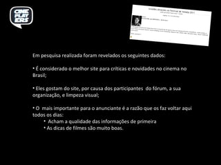 Em pesquisa realizada foram revelados os seguintes dados: É considerado o melhor site para críticas e novidades no cinema no Brasil; Eles gostam do site, por causa dos participantes  do fórum, a sua organização, e limpeza visual; O  mais importante para o anunciante é a razão que os faz voltar aqui todos os dias: Acham a qualidade das informações de primeira  As dicas de filmes são muito boas. 
