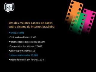 Um dos maiores bancos de dados sobre cinema da Internet brasileira: Filmes: 14.000 Críticas dos editores: 2.300 Personalidades cadastradas: 60.000 Comentários dos leitores: 17.000 Editores permanentes: 16 Leitores cadastrados: 19.000 Média de tópicos em fóruns: 1.134 