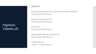 Ingresso:
Valores 2D
SESSÕES 2D
Promoção Segunda Mania (2D) - exceto feriados e vésperas de feriados:
Inteira: R$ 8,00 / Meia: R$ 4,00
Segundas, terças e quintas (2D)
Inteira: R$ 18,00 / Meia: R$ 9,00
Quartas (2D)
Inteira: R$ 14,00 / Meia: R$ 7,00
Sextas, sábados, domingos e feriados (2D)
Inteira: R$ 22,00 / Meia: R$ 11,00
Ticket Família (2D)
2 adultos + 2 crianças: R$ 50,00
 