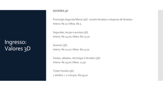 Ingresso:
Valores 3D
SESSÕES 3D
Promoção Segunda Mania (3D) - exceto feriados e vésperas de feriados:
Inteira: R$ 10 / Meia: R$ 5
Segundas, terças e quintas (3D)
Inteira: R$ 24,00 / Meia: R$ 12,00
Quartas (3D)
Inteira: R$ 22,00 / Meia: R$ 11,00
Sextas, sábados, domingos e feriados (3D)
Inteira: R$ 25,00 / Meia: 12,50
Ticket Família (3D)
2 adultos + 2 crianças: R$ 59,00
 