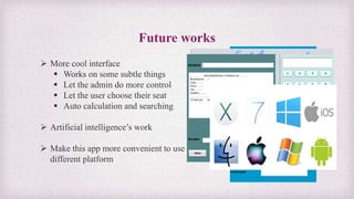 Future works
 More cool interface
 Works on some subtle things
 Let the admin do more control
 Let the user choose their seat
 Auto calculation and searching
 Artificial intelligence’s work
 Make this app more convenient to use on
different platform
 
