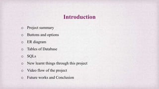 Introduction
o Project summary
o Buttons and options
o ER diagram
o Tables of Database
o SQLs
o New learnt things through this project
o Video flow of the project
o Future works and Conclusion
 