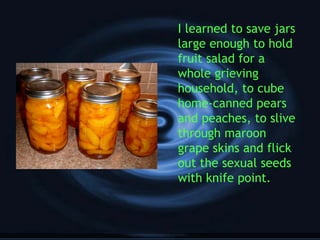 I learned to save jars
large enough to hold
fruit salad for a
whole grieving
household, to cube
home-canned pears
and peaches, to slive
through maroon
grape skins and flick
out the sexual seeds
with knife point.
 