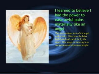 I learned to believe I
had the power to
ease awful pains
materially like an
angel.
This is a medium shot of the angel
with a baby. I like how the baby
feels loved and cared for by the
angel. This image is showing how
one person can help many people.
 
