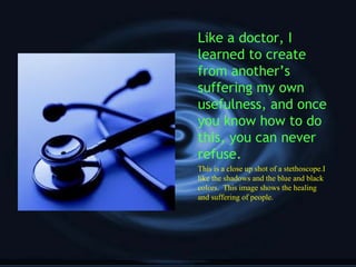 Like a doctor, I
learned to create
from another’s
suffering my own
usefulness, and once
you know how to do
this, you can never
refuse.
This is a close up shot of a stethoscope.I
like the shadows and the blue and black
colors. This image shows the healing
and suffering of people.
 