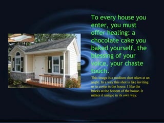 To every house you
enter, you must
offer healing: a
chocolate cake you
baked yourself, the
blessing of your
voice, your chaste
touch.
This image is a medium shot taken at an
angle. In a way this shot is like inviting
us to come in the house. I like the
bricks at the bottom of the house. It
makes it unique in its own way.
 