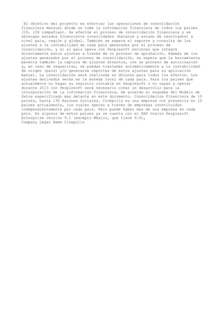 El objetivo del proyecto es efectuar las operaciones de consolidación
financiera mensual donde se tome la información financiera de todos los países
(10, 134 compañías). Se efectúe el proceso de consolidación financiera y se
obtengan estados financieros consolidados (balance y estado de resultados) a
nivel país, región y global. También se espera el reporte y consulta de los
ajustes a la contabilidad de cada país generados por el proceso de
consolidación, y si el país opera con Peoplesoft entonces que integre
directamente estos ajustes a través de un proceso de aprobación. Además de los
ajustes generados por el proceso de consolidación, se espera que la herramienta
permita también la captura de ajustes directos, con un proceso de autorización
y, en caso de requerirse, se puedan trasladar automáticamente a la contabilidad
de origen (país) y/o generarse reportes de estos ajustes para su aplicación
manual. La consolidación será realizada en dólares para todos los efectos. Los
ajustes derivados serán en la moneda local de cada país. Para los países que
actualmente no hagan su registro contable en Peoplesoft o no vayan a operar
durante 2013 con Peoplesoft será necesario crear un desarrollo para la
incorporación de la información financiera, de acuerdo al esquema del Modelo de
Datos especificado mas delante en este documento. Consolidacion Financiera de 10
paises, hasta 130 Razones Sociales. Cinépolis es una empresa con presencia en 10
países actualmente, los cuales operan a través de empresas constituídas
independientemente por cada país. Pero puede haber mas de una empresa en cada
país. En algunos de estos países ya se cuenta con el ERP Oracle Peoplesoft
Enterprise versión 9.1 (excepto México, que tiene 9.0),
Company Legal Name Cinepolis

 