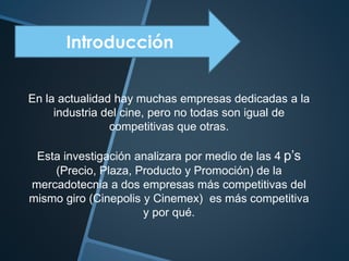 Introducción
En la actualidad hay muchas empresas dedicadas a la
industria del cine, pero no todas son igual de
competitivas que otras.
Esta investigación analizara por medio de las 4 p’s
(Precio, Plaza, Producto y Promoción) de la
mercadotecnia a dos empresas más competitivas del
mismo giro (Cinepolis y Cinemex) es más competitiva
y por qué.
 