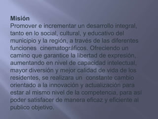 MisiónPromover e incrementar un desarrollo integral, tanto en lo social, cultural, y educativo del municipio y la región, a través de las diferentes funciones  cinematográficos. Ofreciendo un camino que garantice la libertad de expresión, aumentando en nivel de capacidad intelectual, mayor diversión y mejor calidad de vida de los residentes, se realizara un  constante cambio orientado a la innovación y actualización para estar al mismo nivel de la competencia, para así poder satisfacer de manera eficaz y eficiente al publico objetivo.