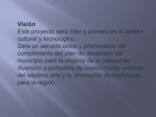 VisiónEste proyecto será líder y pionero en el ámbito cultural y tecnologico.Sera un servicio único y promovedor del cumplimiento del plan de desarrollo del municipio para la mejoría de la calidad de diversión a portadora de conocimiento a través del séptimo arte y la innovación de tecnología para la región
