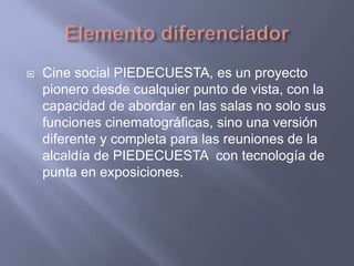 Elemento diferenciadorCine social PIEDECUESTA, es un proyecto pionero desde cualquier punto de vista, con la capacidad de abordar en las salas no solo sus funciones cinematográficas, sino una versión diferente y completa para las reuniones de la alcaldía de PIEDECUESTA  con tecnología de punta en exposiciones. 