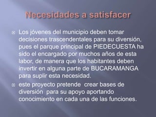 Necesidades a satisfacerLos jóvenes del municipio deben tomar decisiones trascendentales para su diversión, pues el parque principal de PIEDECUESTA ha sido el encargado por muchos años de esta labor, de manera que los habitantes deben invertir en alguna parte de BUCARAMANGA para suplir esta necesidad.este proyecto pretende  crear bases de diversión  para su apoyo aportando conocimiento en cada una de las funciones.
