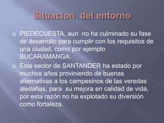 Situacion  del entornoPIEDECUESTA, aun  no ha culminado su fase de desarrollo para cumplir con los requisitos de una ciudad, como por ejemplo BUCARAMANGA.Este sector de SANTANDER ha estado por muchos años proviniendo de buenas alternativas a los campesinos de las veredas aledañas, para  su mejora en calidad de vida, por esta razón no ha explotado su diversión como fortaleza.
