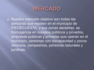 MERCADONuestro mercado objetivo son todas las personas que residen en el municipio de PIEDECUESTA, y sus zonas aledañas, se  homogeniza en colegios públicos y privados, empresas publicas y privadas que operan en el municipio, personas con discapacidad y pocos recursos, campesinos, personas naturales y jurídicas.