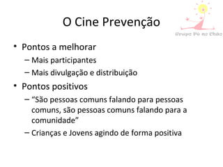 O Cine Prevenção
• Pontos a melhorar
– Mais participantes
– Mais divulgação e distribuição
• Pontos positivos
– “São pessoas comuns falando para pessoas
comuns, são pessoas comuns falando para a
comunidade”
– Crianças e Jovens agindo de forma positiva
 