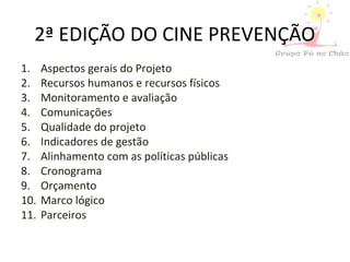 2ª EDIÇÃO DO CINE PREVENÇÃO
1. Aspectos gerais do Projeto
2. Recursos humanos e recursos físicos
3. Monitoramento e avaliação
4. Comunicações
5. Qualidade do projeto
6. Indicadores de gestão
7. Alinhamento com as políticas públicas
8. Cronograma
9. Orçamento
10. Marco lógico
11. Parceiros
 