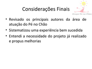 Considerações Finais
• Revisado os principais autores da área de
atuação do Pé no Chão
• Sistematizou uma experiência bem sucedida
• Entendi a necessidade do projeto já realizado
e propus melhorias
 
