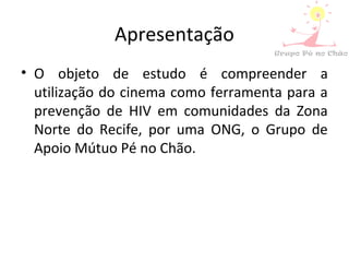 Apresentação
• O objeto de estudo é compreender a
utilização do cinema como ferramenta para a
prevenção de HIV em comunidades da Zona
Norte do Recife, por uma ONG, o Grupo de
Apoio Mútuo Pé no Chão.
 