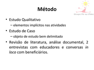 Método
• Estudo Qualitativo
– elementos implícitos nas atividades
• Estudo de Caso
– objeto de estudo bem delimitado
• Revisão de literatura, análise documental, 2
entrevistas com educadores e conversas in
loco com beneficiários.
 