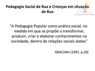 Pedagogia Social de Rua e Crianças em situação
de Rua
“A Pedagogia Popular como prática social, na
medida em que se propõe a transformar,
produzir, criar e elaborar conhecimentos na
sociedade, dentro de relações sociais dadas”
GRACIANI (1997, p.28)
 