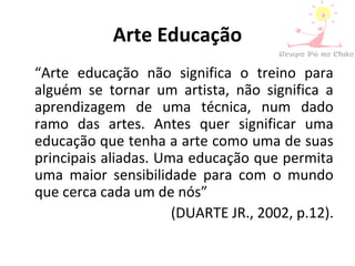 Arte Educação
“Arte educação não significa o treino para
alguém se tornar um artista, não significa a
aprendizagem de uma técnica, num dado
ramo das artes. Antes quer significar uma
educação que tenha a arte como uma de suas
principais aliadas. Uma educação que permita
uma maior sensibilidade para com o mundo
que cerca cada um de nós”
(DUARTE JR., 2002, p.12).
 